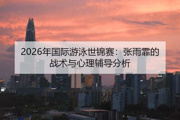2026年国际游泳世锦赛：张雨霏的战术与心理辅导分析