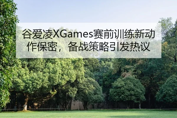 谷爱凌XGames赛前训练新动作保密，备战策略引发热议